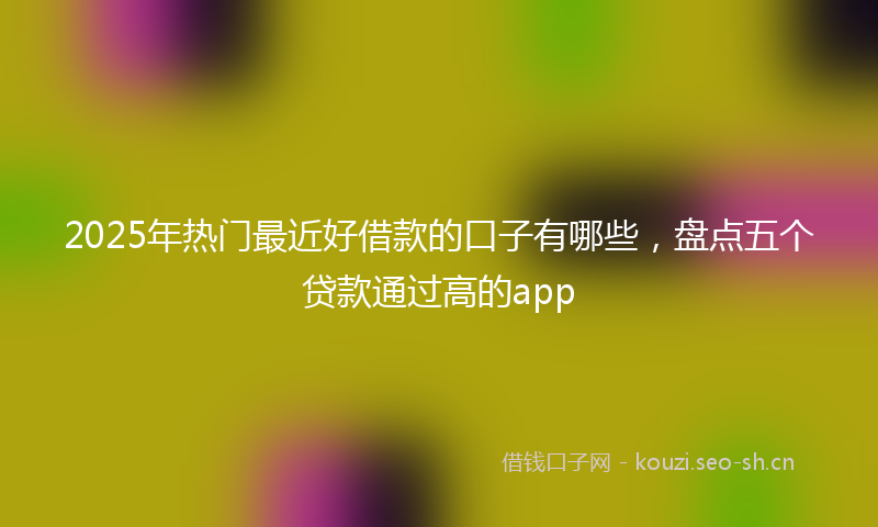 2025年热门最近好借款的口子有哪些，盘点五个贷款通过高的app