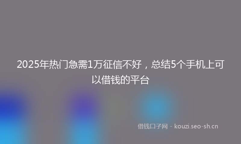 2025年热门急需1万征信不好，总结5个手机上可以借钱的平台
