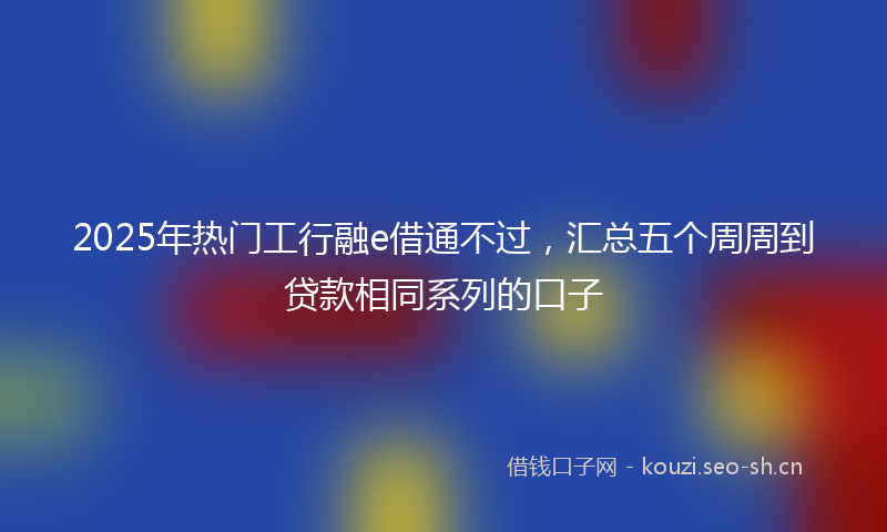 2025年热门工行融e借通不过，汇总五个周周到贷款相同系列的口子