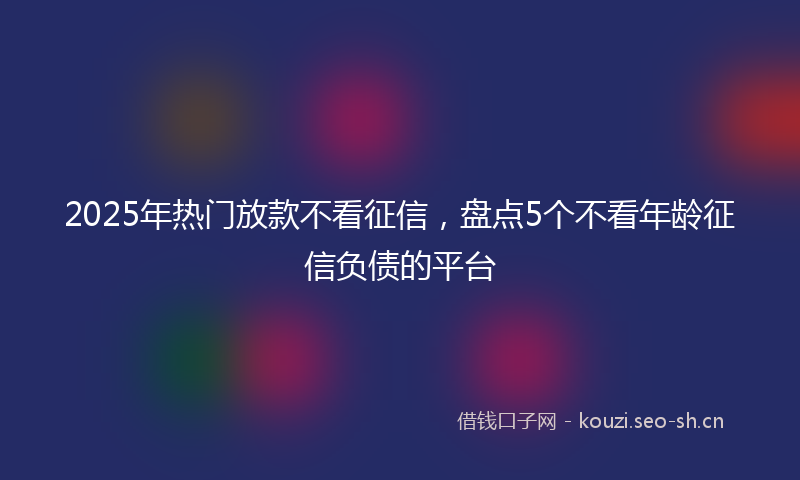 2025年热门放款不看征信，盘点5个不看年龄征信负债的平台