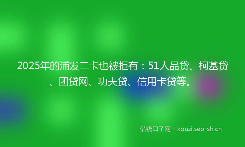 2025年的浦发二卡也被拒有：51人品贷、柯基贷、团贷网、功夫贷、信用卡贷等。