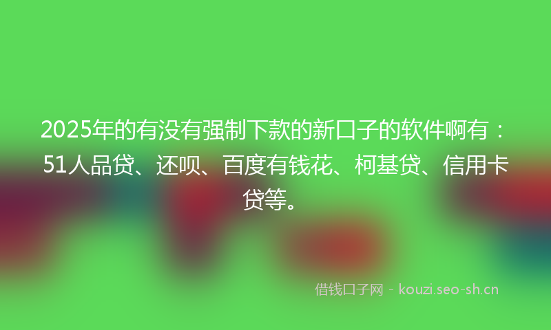 2025年的有没有强制下款的新口子的软件啊有：51人品贷、还呗、百度有钱花、柯基贷、信用卡贷等。