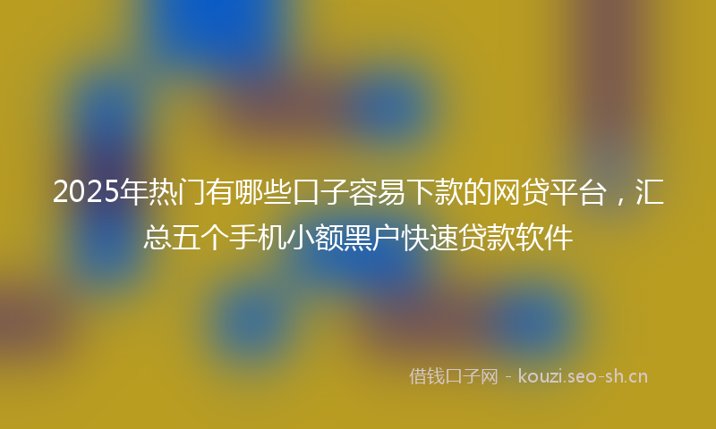 2025年热门有哪些口子容易下款的网贷平台，汇总五个手机小额黑户快速贷款软件