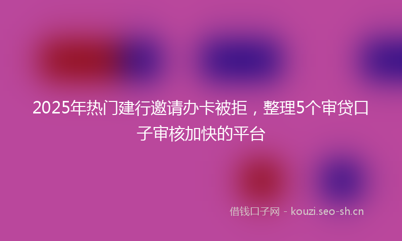 2025年热门建行邀请办卡被拒，整理5个审贷口子审核加快的平台