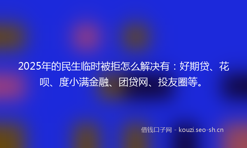 2025年的民生临时被拒怎么解决有：好期贷、花呗、度小满金融、团贷网、投友圈等。