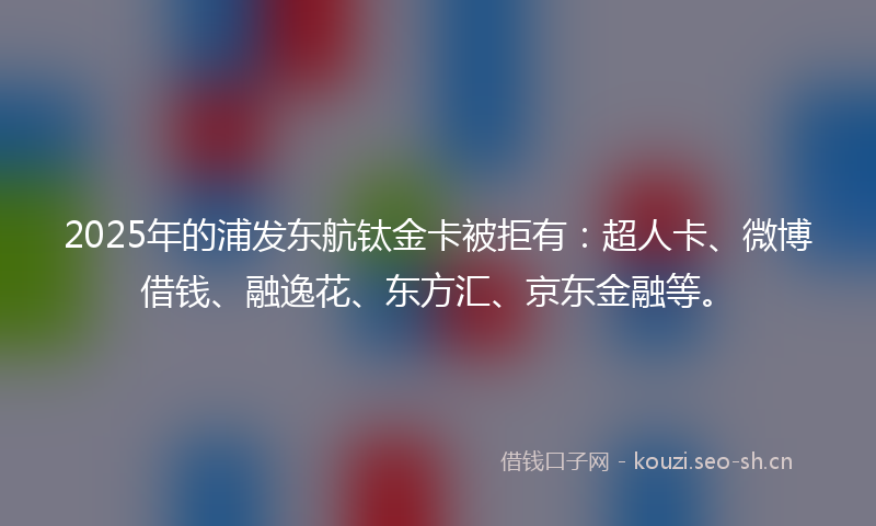2025年的浦发东航钛金卡被拒有：超人卡、微博借钱、融逸花、东方汇、京东金融等。