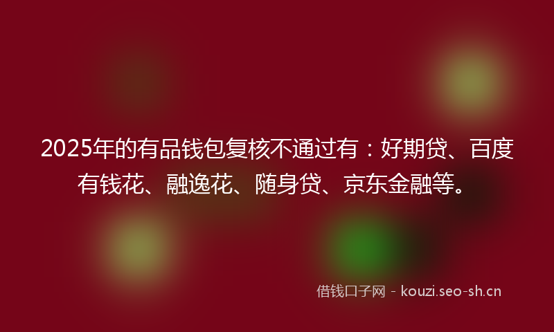 2025年的有品钱包复核不通过有：好期贷、百度有钱花、融逸花、随身贷、京东金融等。