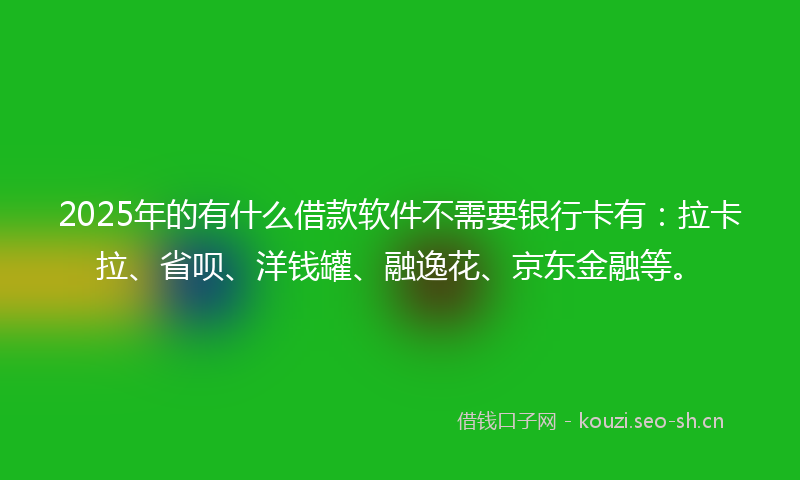 2025年的有什么借款软件不需要银行卡有：拉卡拉、省呗、洋钱罐、融逸花、京东金融等。