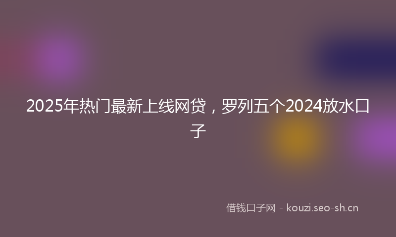 2025年热门最新上线网贷，罗列五个2024放水口子