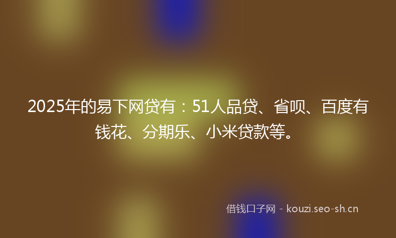2025年的易下网贷有：51人品贷、省呗、百度有钱花、分期乐、小米贷款等。