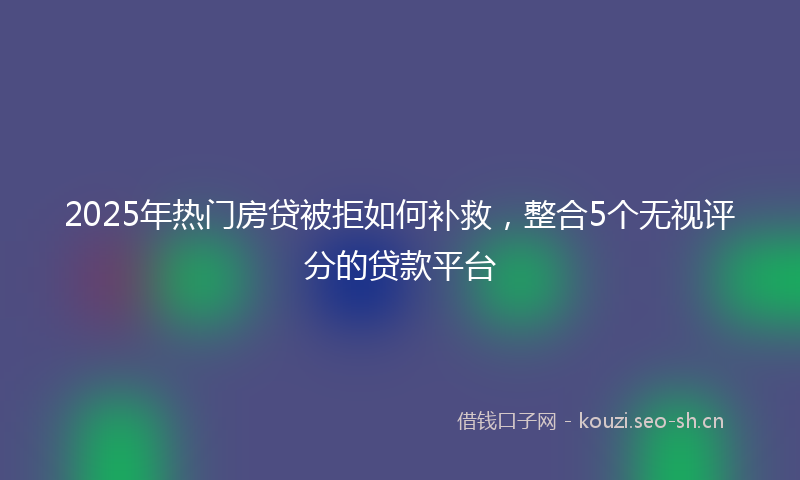 2025年热门房贷被拒如何补救，整合5个无视评分的贷款平台
