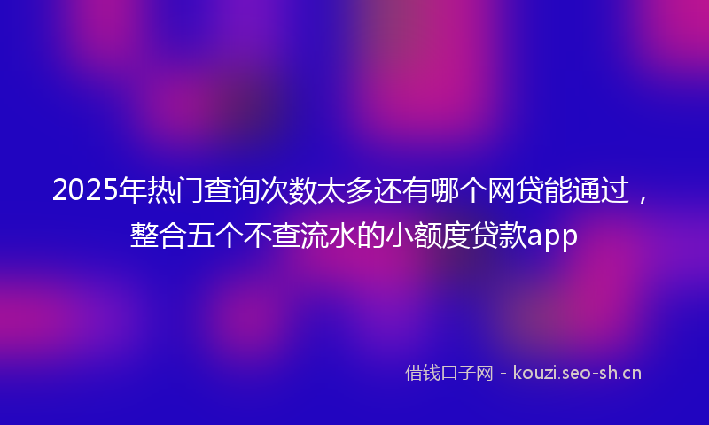 2025年热门查询次数太多还有哪个网贷能通过，整合五个不查流水的小额度贷款app