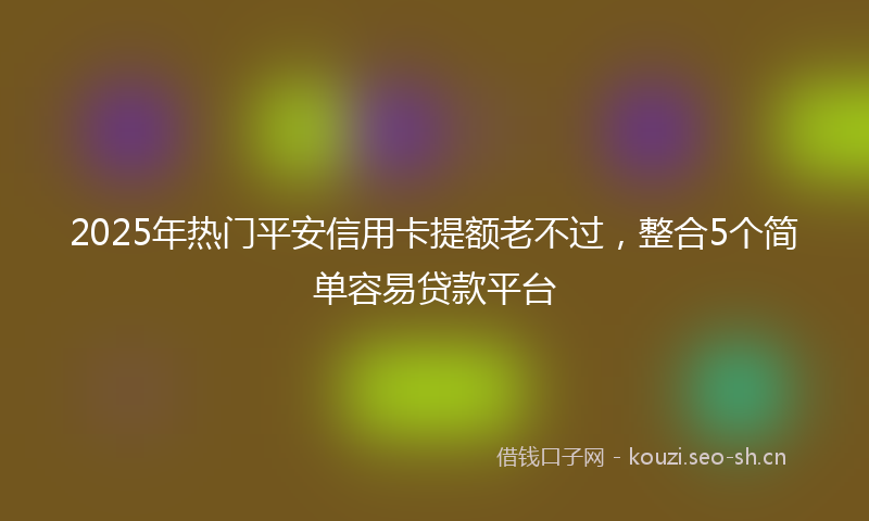 2025年热门平安信用卡提额老不过，整合5个简单容易贷款平台