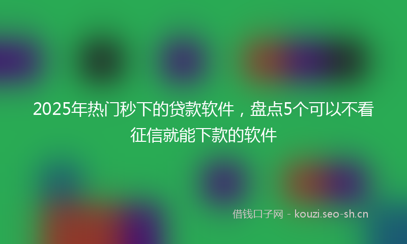 2025年热门秒下的贷款软件，盘点5个可以不看征信就能下款的软件