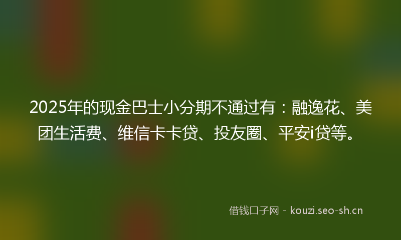 2025年的现金巴士小分期不通过有：融逸花、美团生活费、维信卡卡贷、投友圈、平安i贷等。