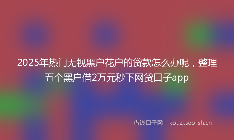 2025年热门无视黑户花户的贷款怎么办呢，整理五个黑户借2万元秒下网贷口子app