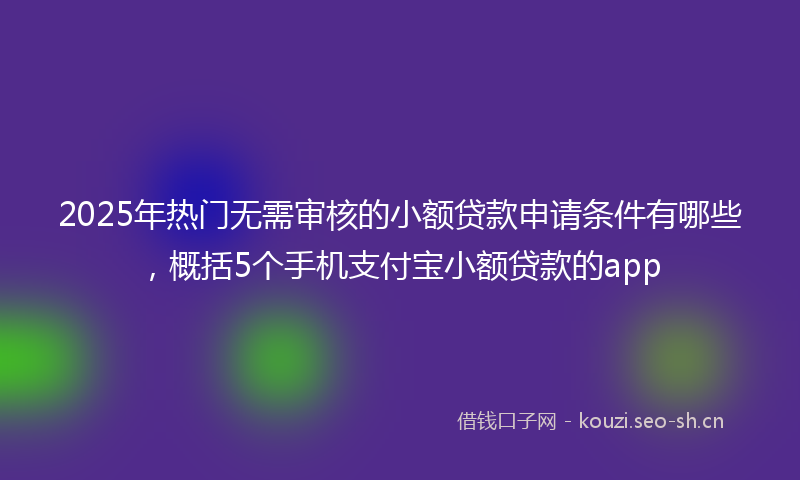 2025年热门无需审核的小额贷款申请条件有哪些，概括5个手机支付宝小额贷款的app