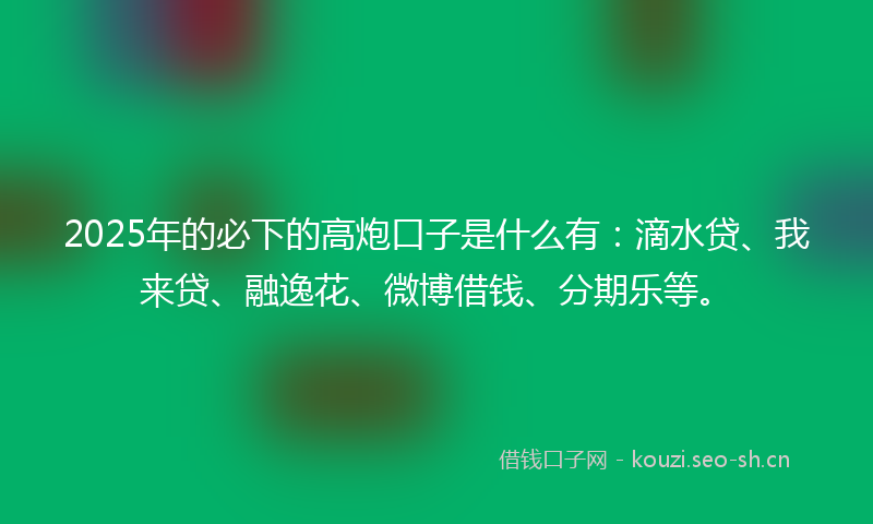2025年的必下的高炮口子是什么有：滴水贷、我来贷、融逸花、微博借钱、分期乐等。