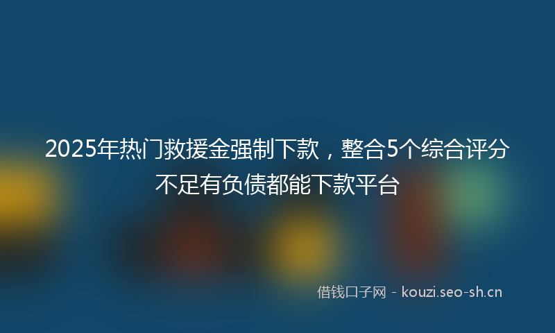 2025年热门救援金强制下款，整合5个综合评分不足有负债都能下款平台