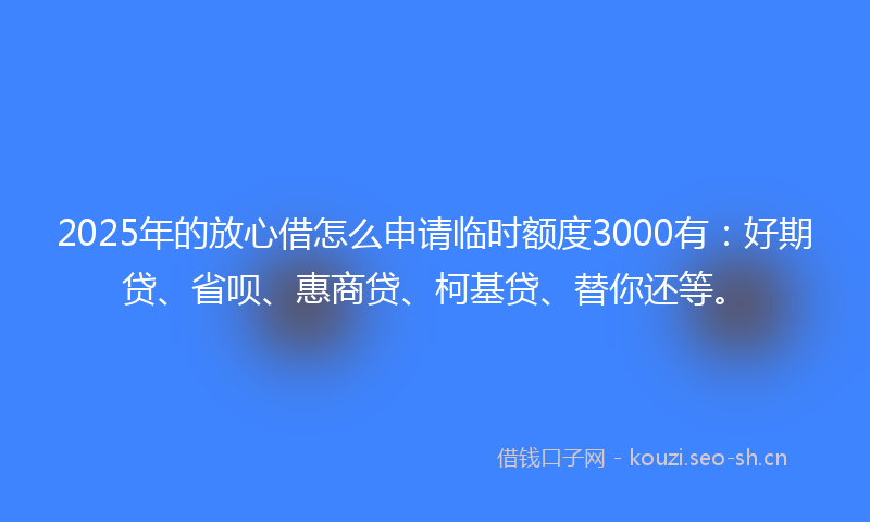 2025年的放心借怎么申请临时额度3000有：好期贷、省呗、惠商贷、柯基贷、替你还等。