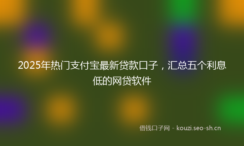 2025年热门支付宝最新贷款口子，汇总五个利息低的网贷软件