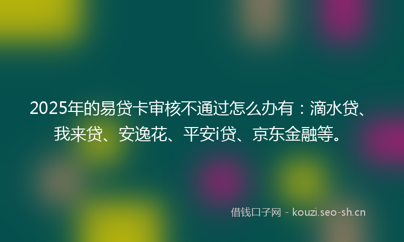 2025年的易贷卡审核不通过怎么办有：滴水贷、我来贷、安逸花、平安i贷、京东金融等。
