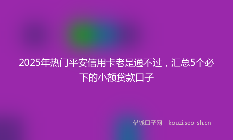 2025年热门平安信用卡老是通不过,汇总5个必下的小额贷款口子