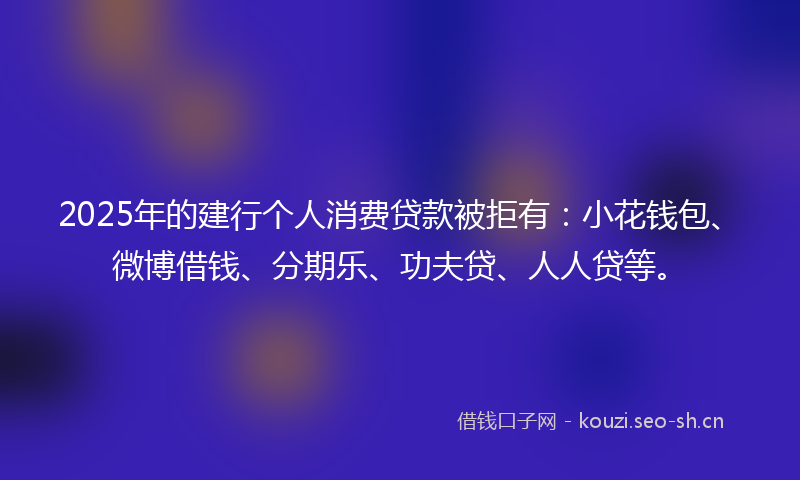2025年的建行个人消费贷款被拒有：小花钱包、微博借钱、分期乐、功夫贷、人人贷等。