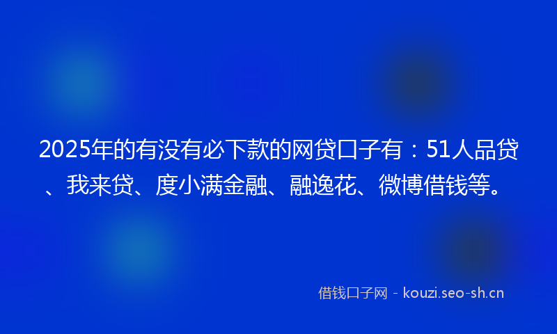 2025年的有没有必下款的网贷口子有：51人品贷、我来贷、度小满金融、融逸花、微博借钱等。