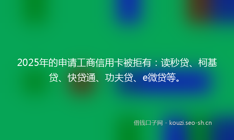 2025年的申请工商信用卡被拒有：读秒贷、柯基贷、快贷通、功夫贷、e微贷等。