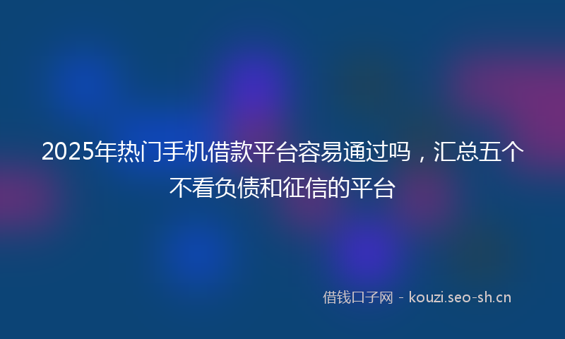 2025年热门手机借款平台容易通过吗，汇总五个不看负债和征信的平台