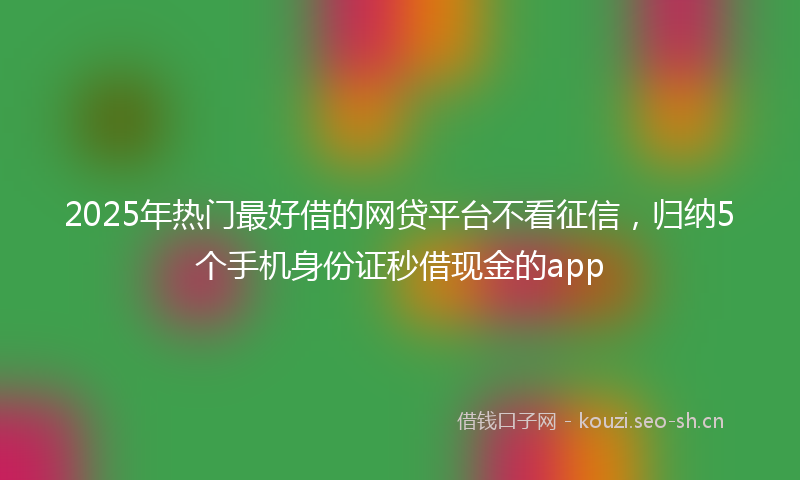 2025年热门最好借的网贷平台不看征信,归纳5个手机身份证秒借现金的app