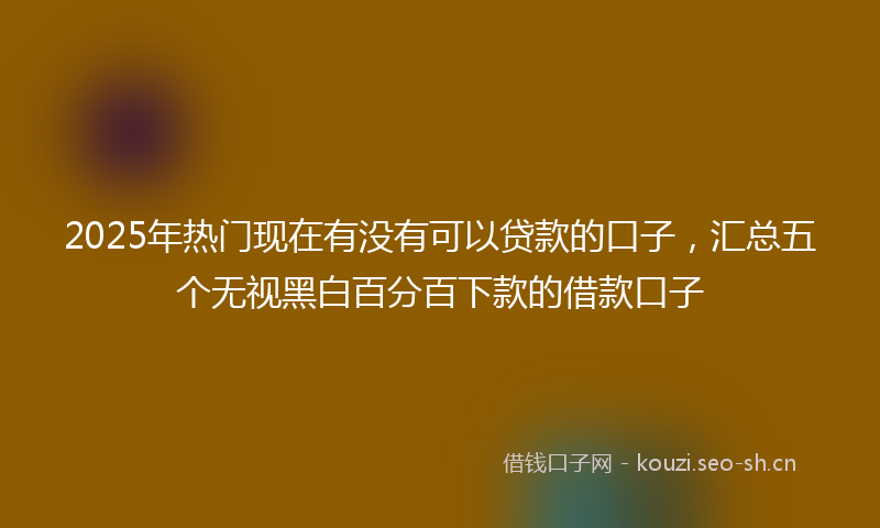 2025年热门现在有没有可以贷款的口子，汇总五个无视黑白百分百下款的借款口子