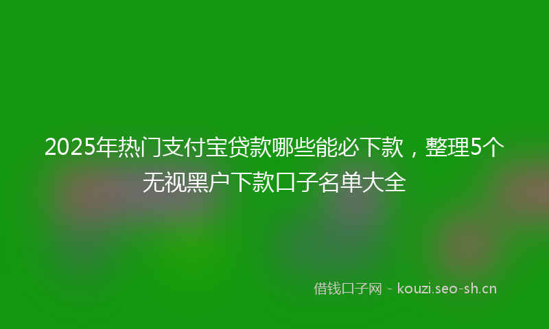 2025年热门支付宝贷款哪些能必下款，整理5个无视黑户下款口子名单大全