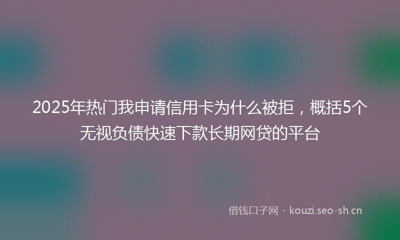 2025年热门我申请信用卡为什么被拒，概括5个无视负债快速下款长期网贷的平台