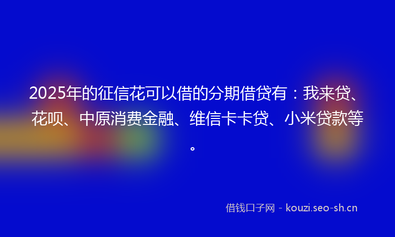 2025年的征信花可以借的分期借贷有：我来贷、花呗、中原消费金融、维信卡卡贷、小米贷款等。