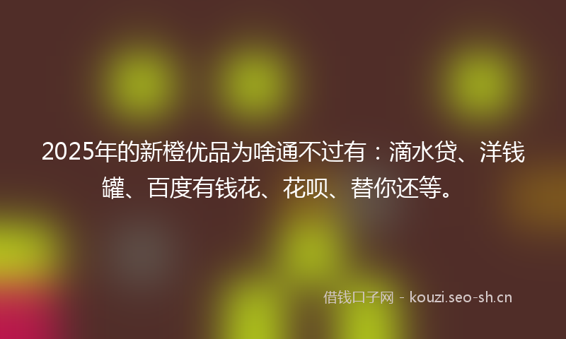 2025年的新橙优品为啥通不过有：滴水贷、洋钱罐、百度有钱花、花呗、替你还等。
