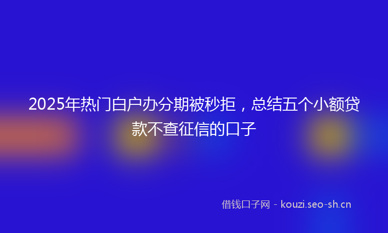 2025年热门白户办分期被秒拒，总结五个小额贷款不查征信的口子