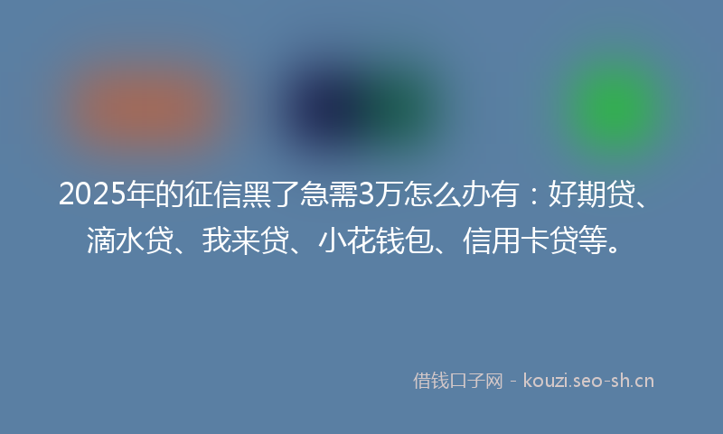 2025年的征信黑了急需3万怎么办有:好期贷、滴水贷、我来贷、小花钱包、信用卡贷等。