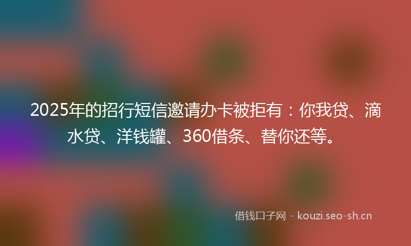 2025年的招行短信邀请办卡被拒有：你我贷、滴水贷、洋钱罐、360借条、替你还等。