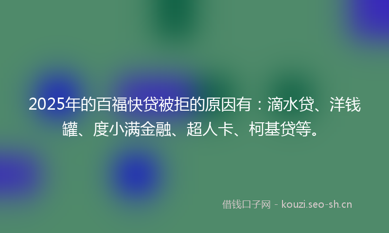 2025年的百福快贷被拒的原因有：滴水贷、洋钱罐、度小满金融、超人卡、柯基贷等。