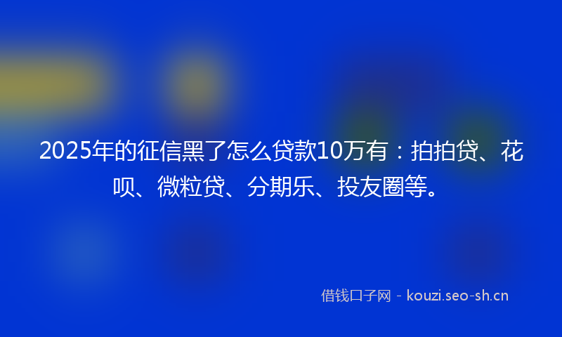 2025年的征信黑了怎么贷款10万有：拍拍贷、花呗、微粒贷、分期乐、投友圈等。