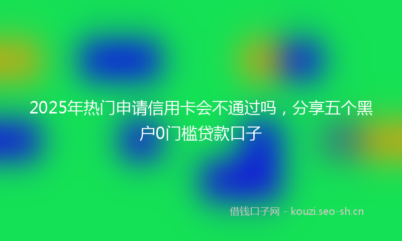2025年热门申请信用卡会不通过吗，分享五个黑户0门槛贷款口子