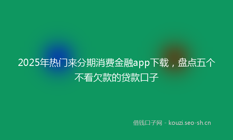 2025年热门来分期消费金融app下载，盘点五个不看欠款的贷款口子