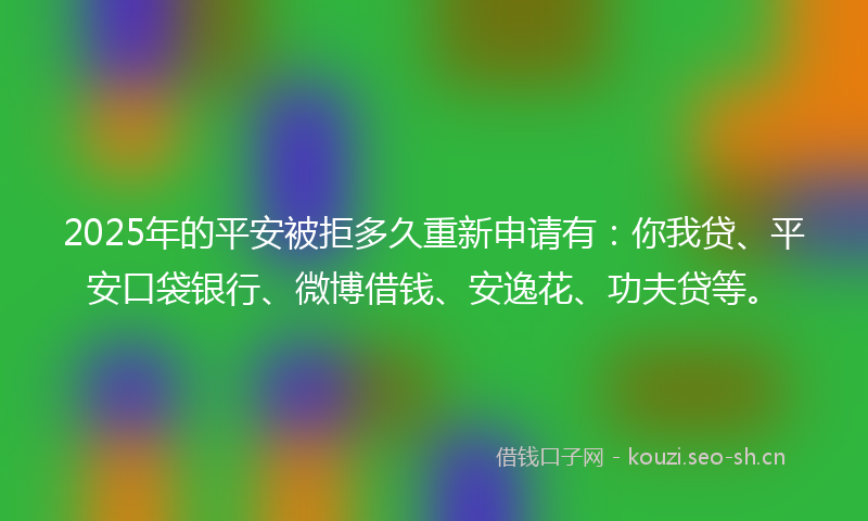 2025年的平安被拒多久重新申请有：你我贷、平安口袋银行、微博借钱、安逸花、功夫贷等。