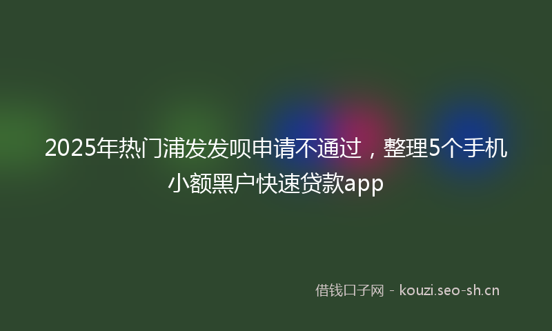 2025年热门浦发发呗申请不通过，整理5个手机小额黑户快速贷款app