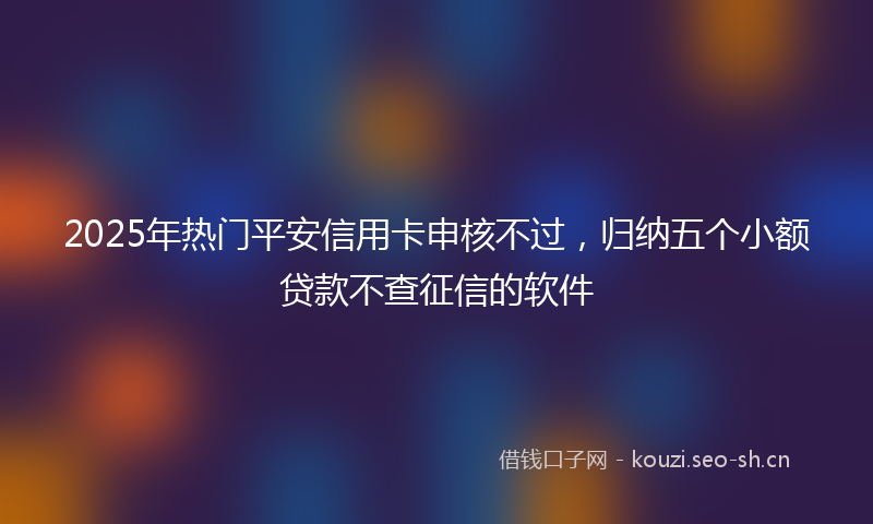 2025年热门平安信用卡申核不过,归纳五个小额贷款不查征信的软件