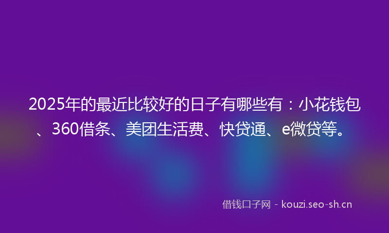 2025年的最近比较好的日子有哪些有：小花钱包、360借条、美团生活费、快贷通、e微贷等。
