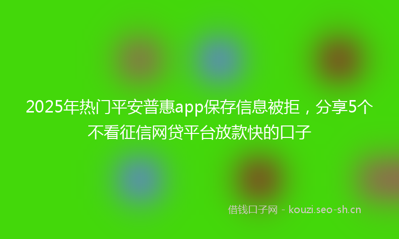 2025年热门平安普惠app保存信息被拒，分享5个不看征信网贷平台放款快的口子