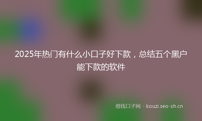 2025年热门有什么小口子好下款，总结五个黑户能下款的软件